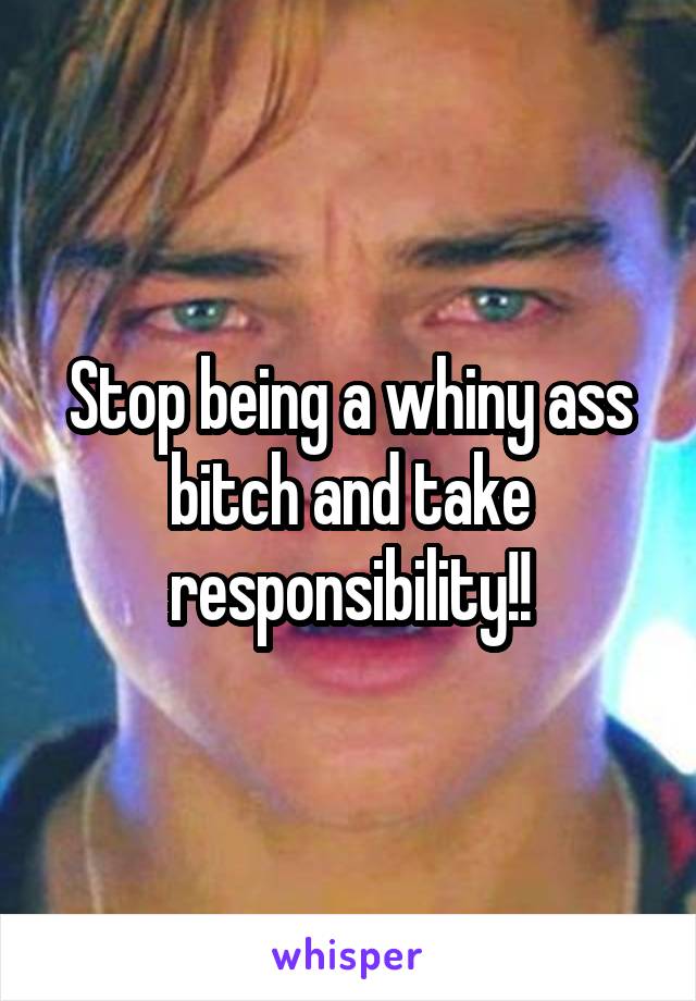 Stop being a whiny ass bitch and take responsibility!!