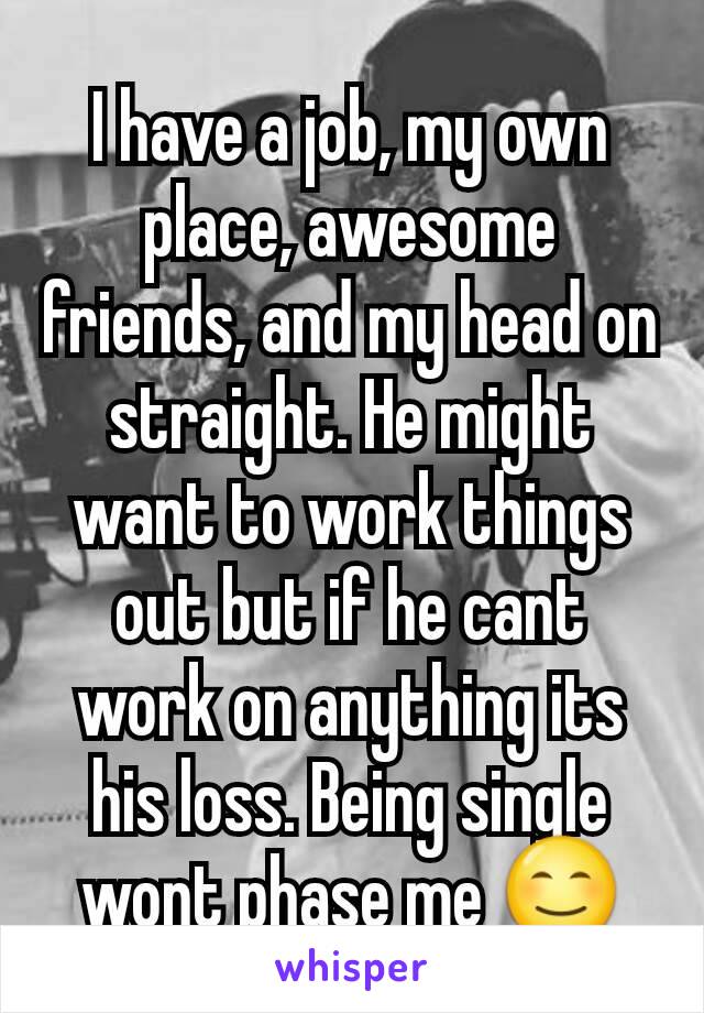 I have a job, my own place, awesome friends, and my head on straight. He might want to work things out but if he cant work on anything its his loss. Being single wont phase me 😊