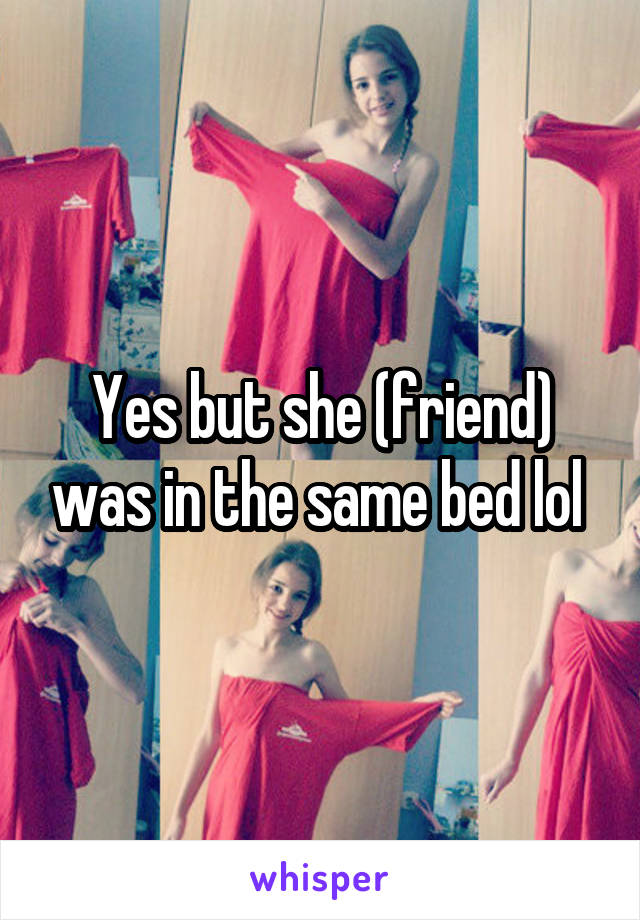 Yes but she (friend) was in the same bed lol 