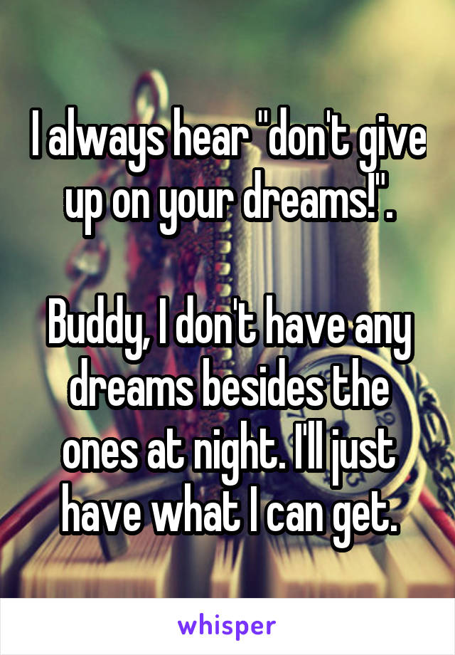 I always hear "don't give up on your dreams!".

Buddy, I don't have any dreams besides the ones at night. I'll just have what I can get.
