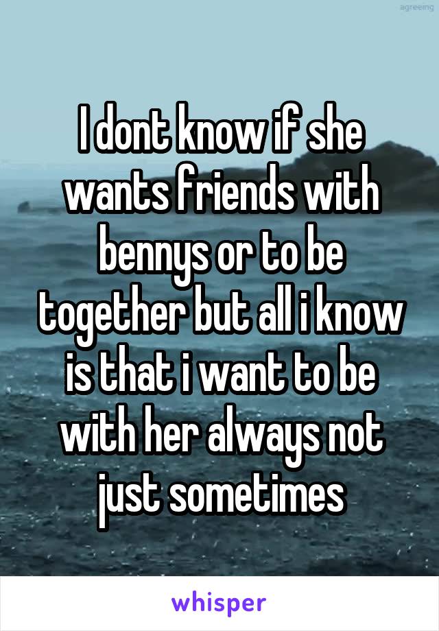 I dont know if she wants friends with bennys or to be together but all i know is that i want to be with her always not just sometimes