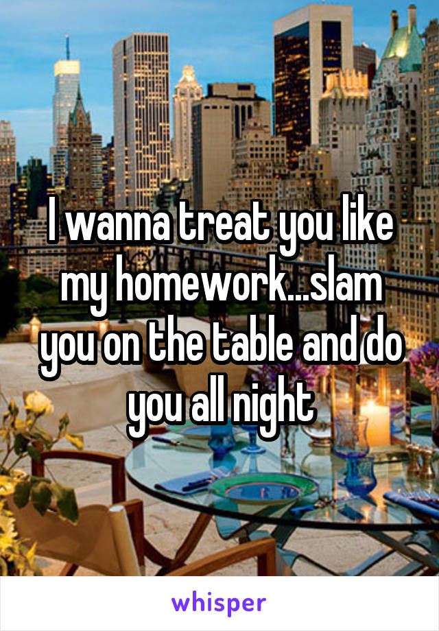 I wanna treat you like my homework...slam you on the table and do you all night