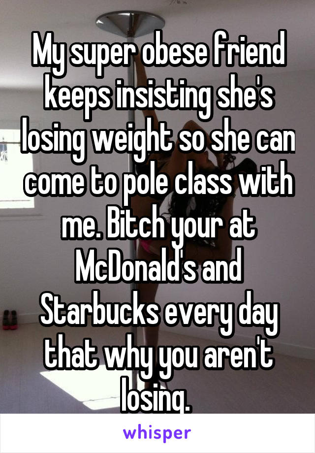 My super obese friend keeps insisting she's losing weight so she can come to pole class with me. Bitch your at McDonald's and Starbucks every day that why you aren't losing. 