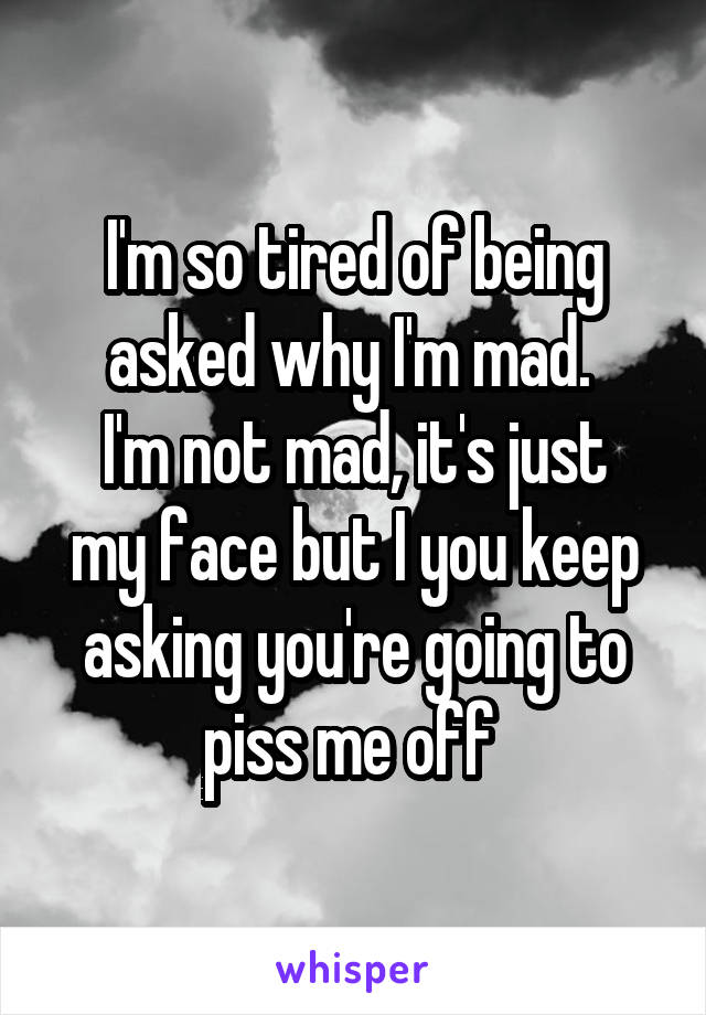I'm so tired of being asked why I'm mad. 
I'm not mad, it's just my face but I you keep asking you're going to piss me off 