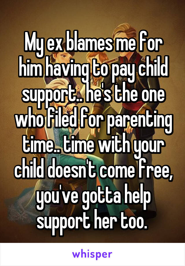 My ex blames me for him having to pay child support.. he's the one who filed for parenting time.. time with your child doesn't come free, you've gotta help support her too. 