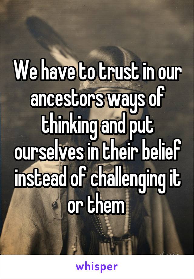 We have to trust in our ancestors ways of thinking and put ourselves in their belief instead of challenging it or them 