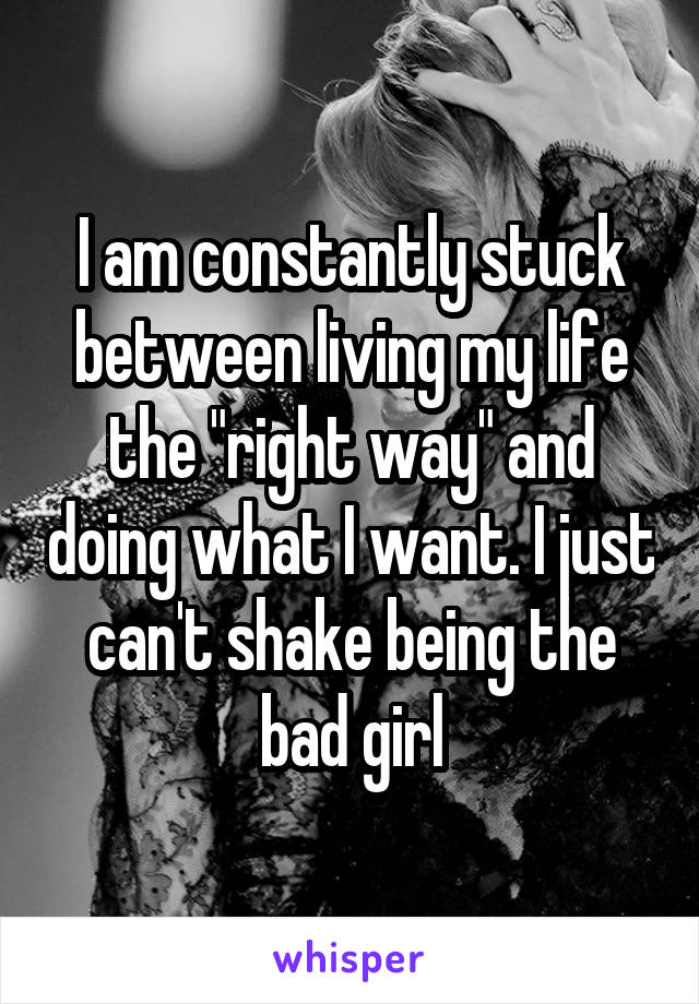 I am constantly stuck between living my life the "right way" and doing what I want. I just can't shake being the bad girl