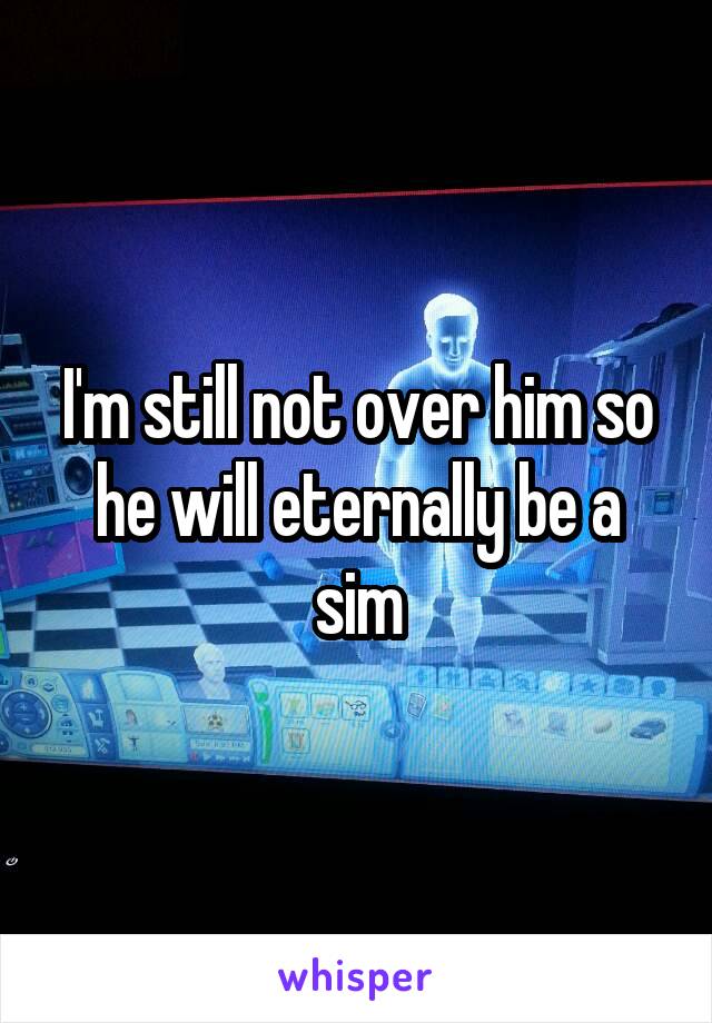 I'm still not over him so he will eternally be a sim