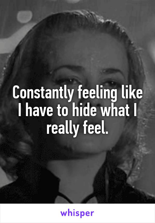 Constantly feeling like I have to hide what I really feel.