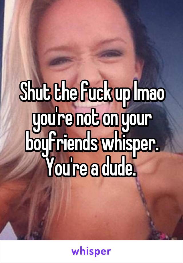 Shut the fuck up lmao you're not on your boyfriends whisper. You're a dude. 