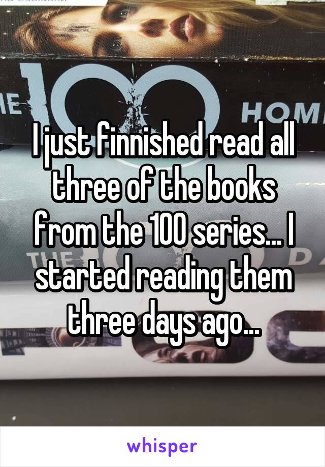 I just finnished read all three of the books from the 100 series... I started reading them three days ago...