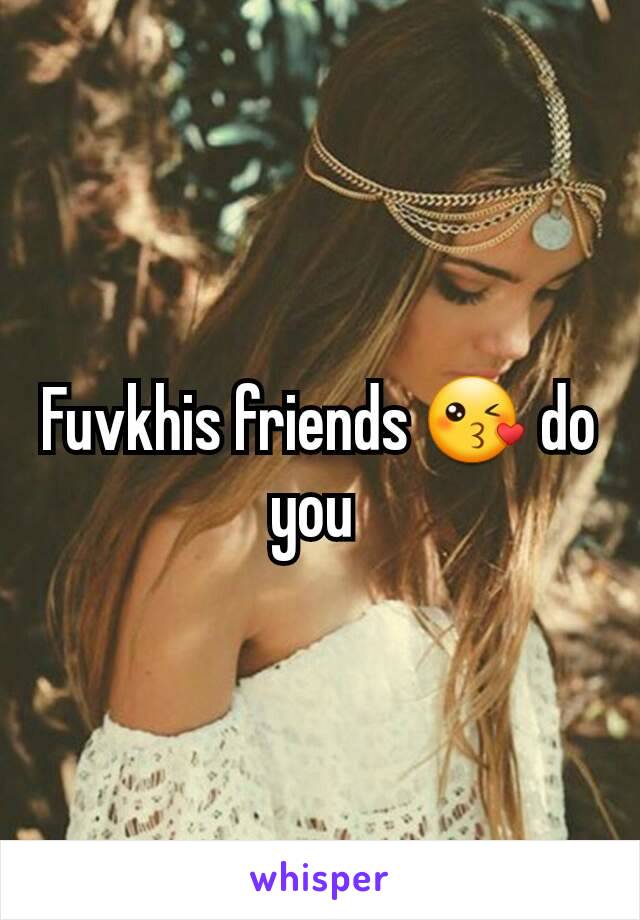 Fuvkhis friends 😘 do you 