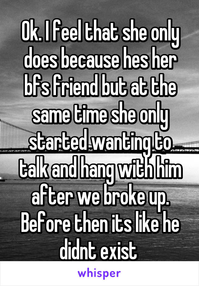 Ok. I feel that she only does because hes her bfs friend but at the same time she only started wanting to talk and hang with him after we broke up. Before then its like he didnt exist 