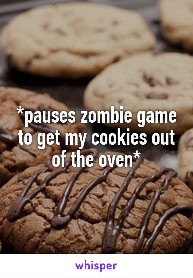 *pauses zombie game to get my cookies out of the oven*