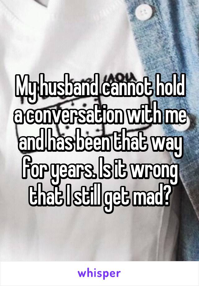 My husband cannot hold a conversation with me and has been that way for years. Is it wrong that I still get mad?