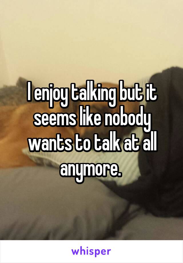 I enjoy talking but it seems like nobody wants to talk at all anymore. 