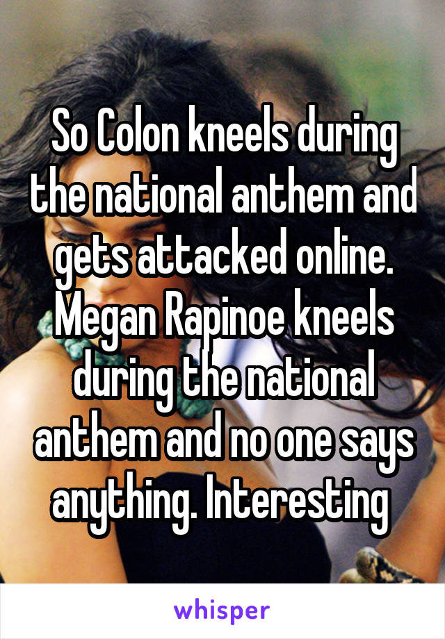 So Colon kneels during the national anthem and gets attacked online. Megan Rapinoe kneels during the national anthem and no one says anything. Interesting 