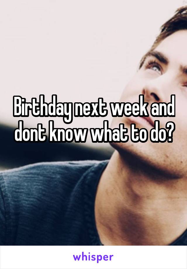 Birthday next week and dont know what to do?
