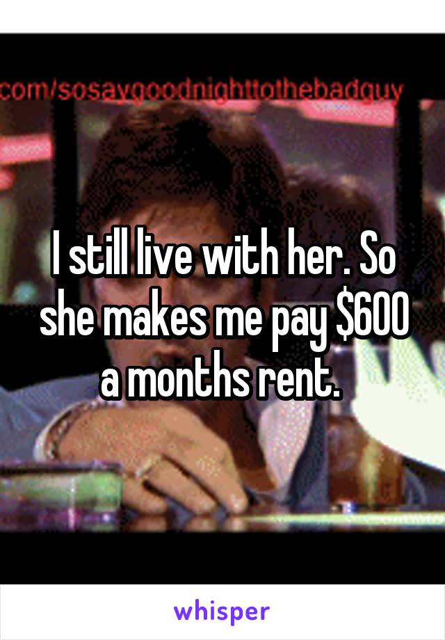 I still live with her. So she makes me pay $600 a months rent. 