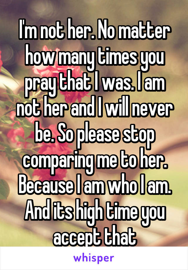 I'm not her. No matter how many times you pray that I was. I am not her and I will never be. So please stop comparing me to her. Because I am who I am. And its high time you accept that