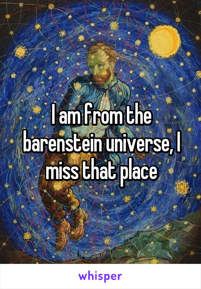 I am from the barenstein universe, I miss that place