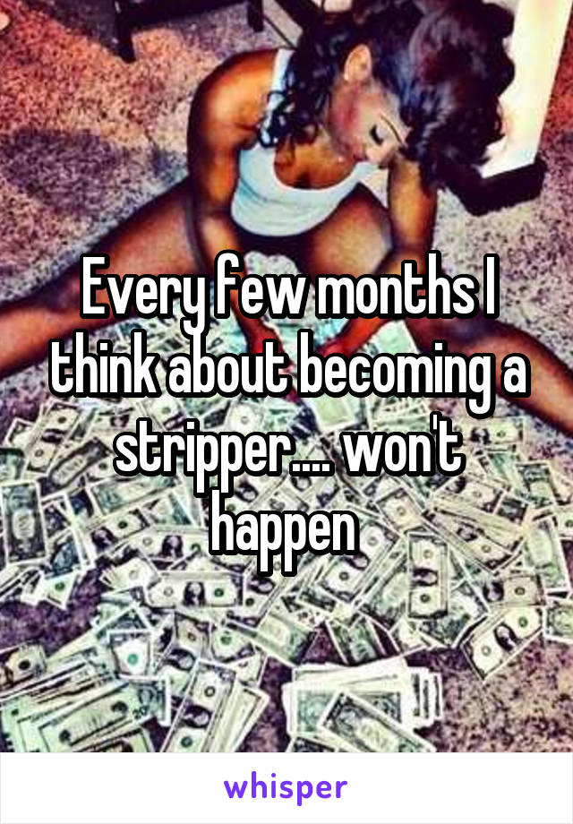 Every few months I think about becoming a stripper.... won't happen 