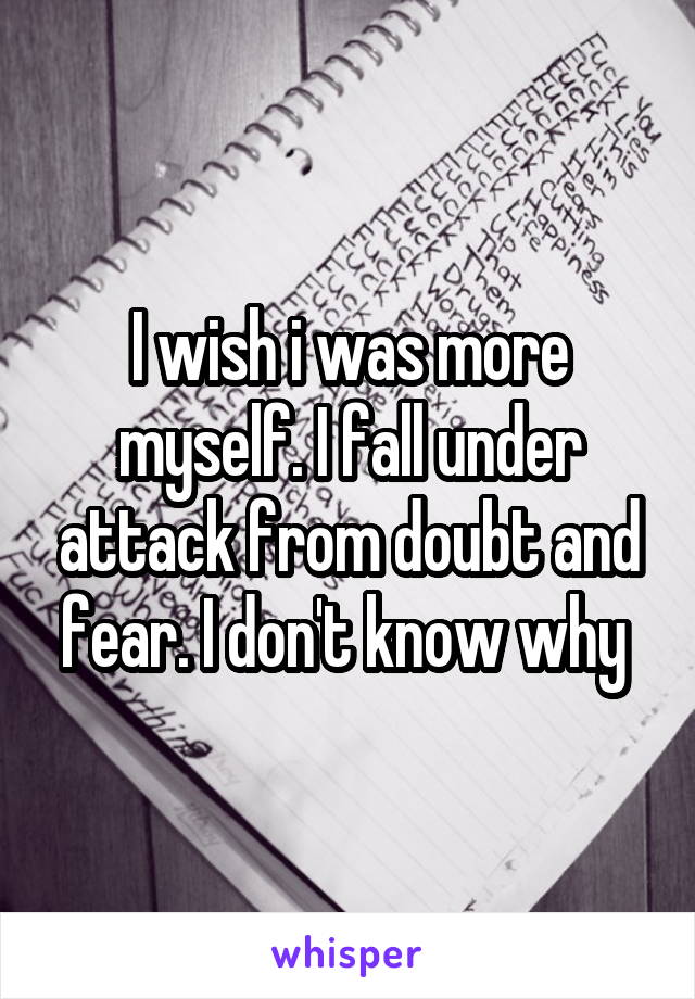 I wish i was more myself. I fall under attack from doubt and fear. I don't know why 