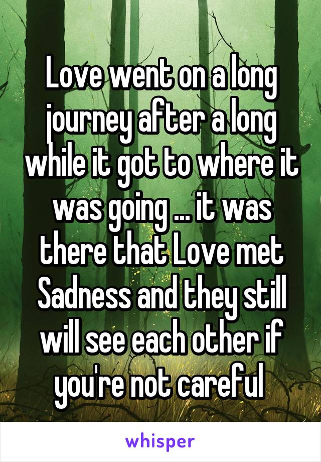 Love went on a long journey after a long while it got to where it was going ... it was there that Love met Sadness and they still will see each other if you're not careful 