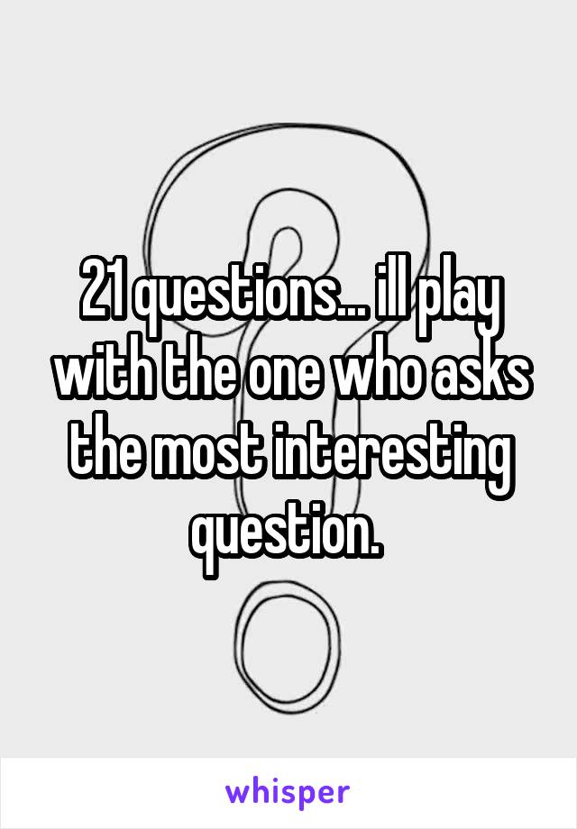 21 questions... ill play with the one who asks the most interesting question. 