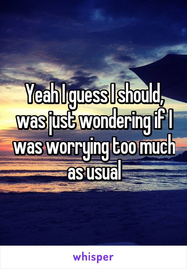 Yeah I guess I should, was just wondering if I was worrying too much as usual