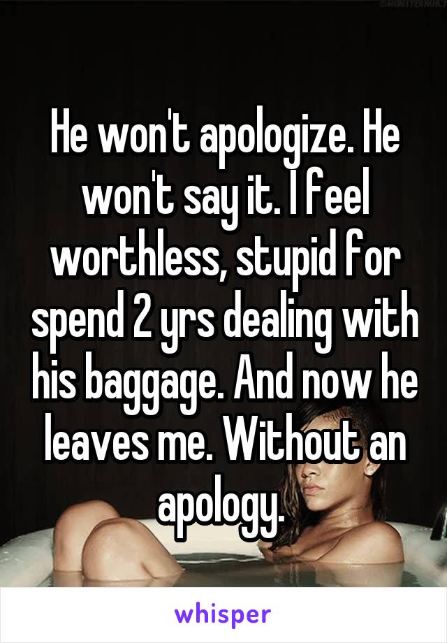 He won't apologize. He won't say it. I feel worthless, stupid for spend 2 yrs dealing with his baggage. And now he leaves me. Without an apology. 