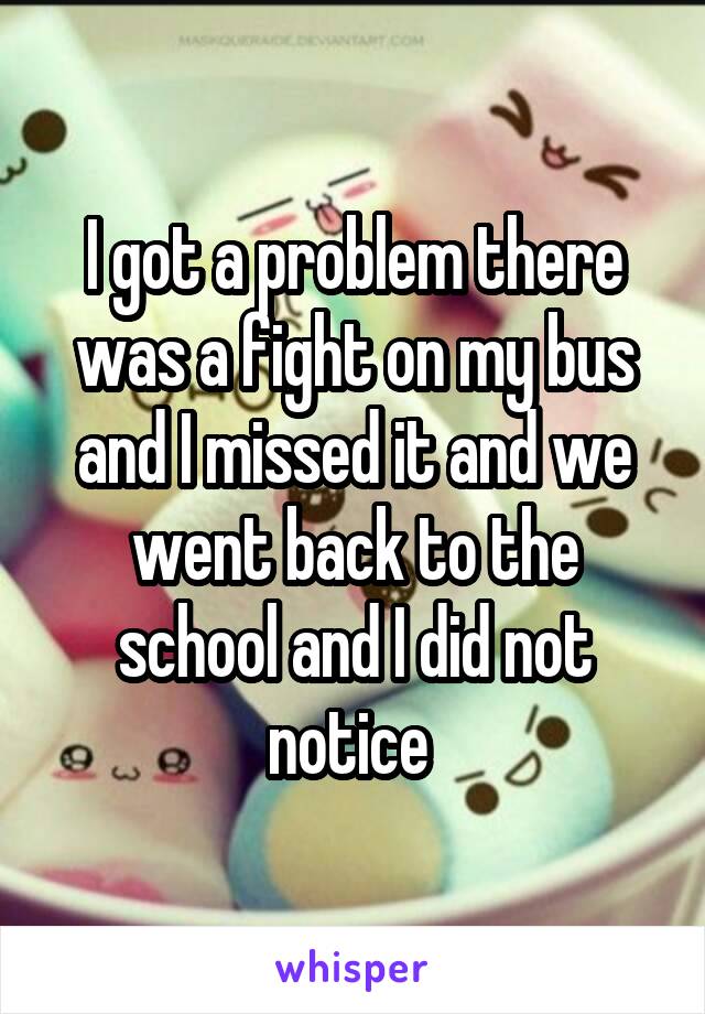 I got a problem there was a fight on my bus and I missed it and we went back to the school and I did not notice 