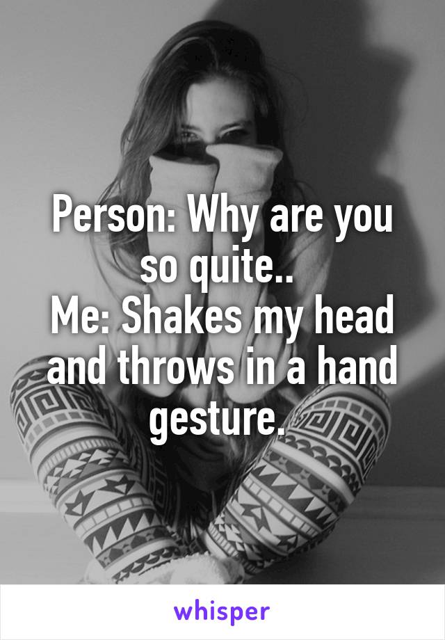 Person: Why are you so quite.. 
Me: Shakes my head and throws in a hand gesture. 