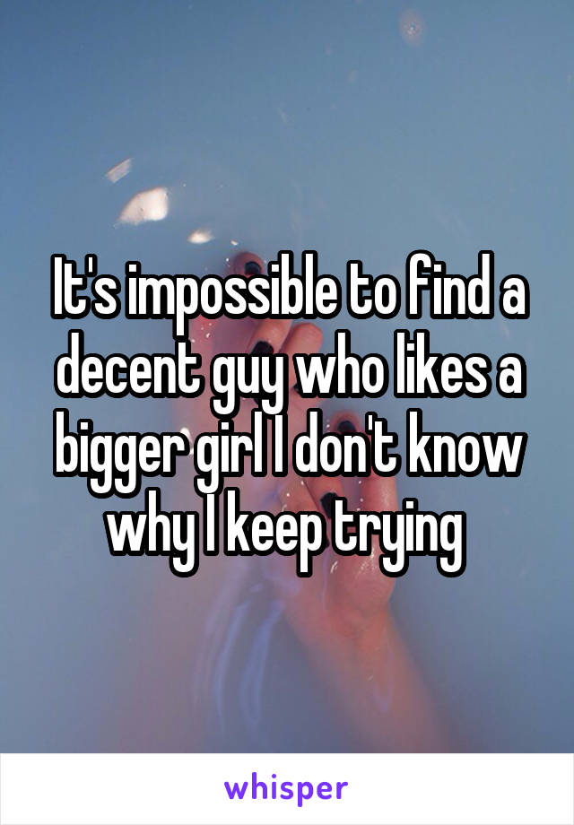 It's impossible to find a decent guy who likes a bigger girl I don't know why I keep trying 
