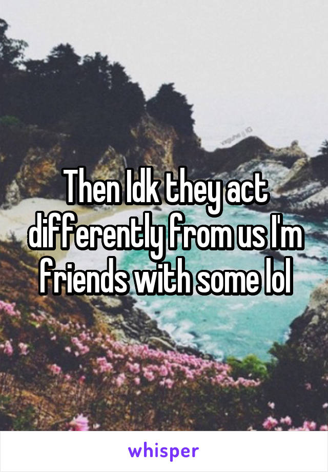 Then Idk they act differently from us I'm friends with some lol