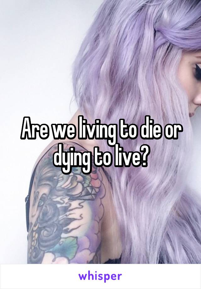 Are we living to die or dying to live?