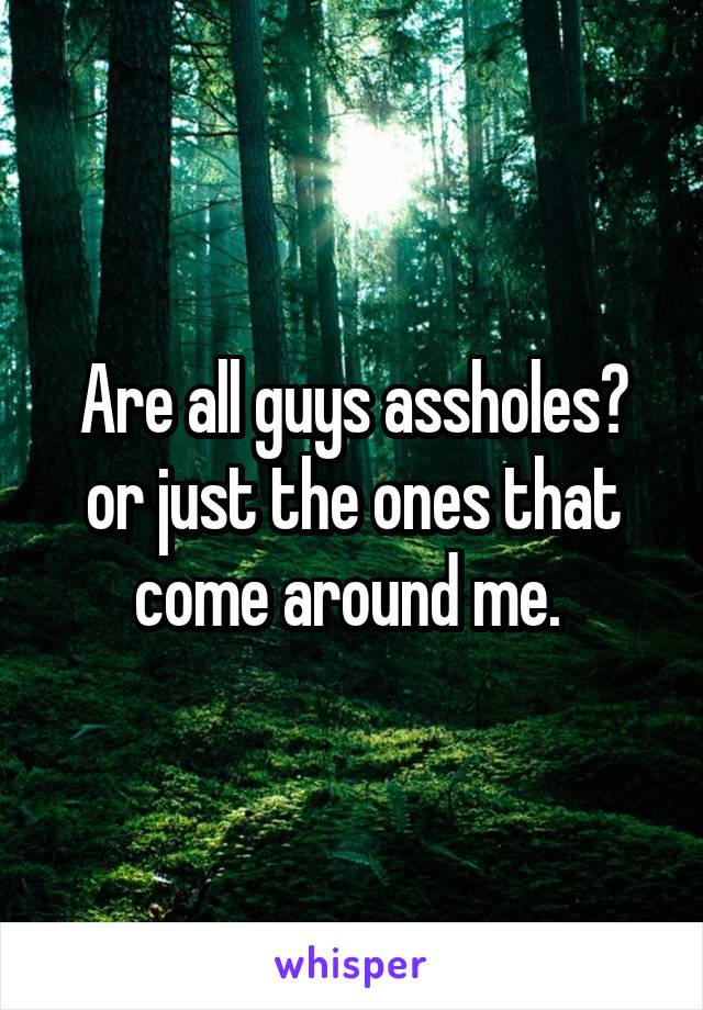Are all guys assholes? or just the ones that come around me. 