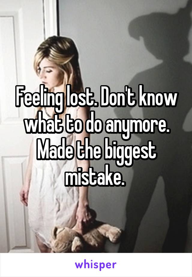 Feeling lost. Don't know what to do anymore. Made the biggest mistake. 