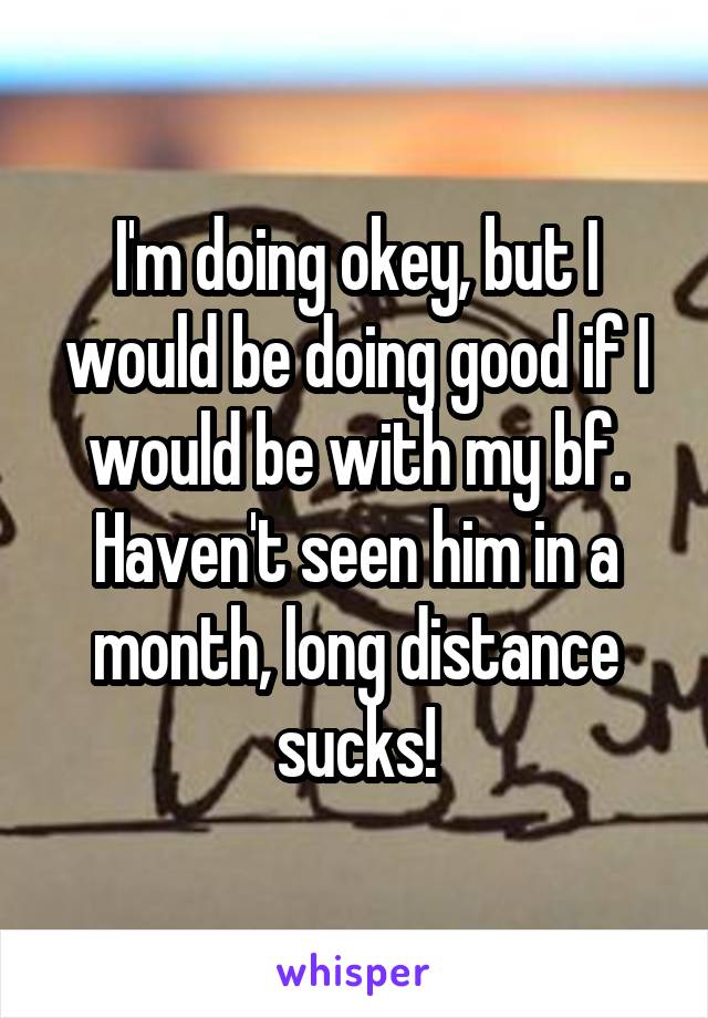 I'm doing okey, but I would be doing good if I would be with my bf. Haven't seen him in a month, long distance sucks!