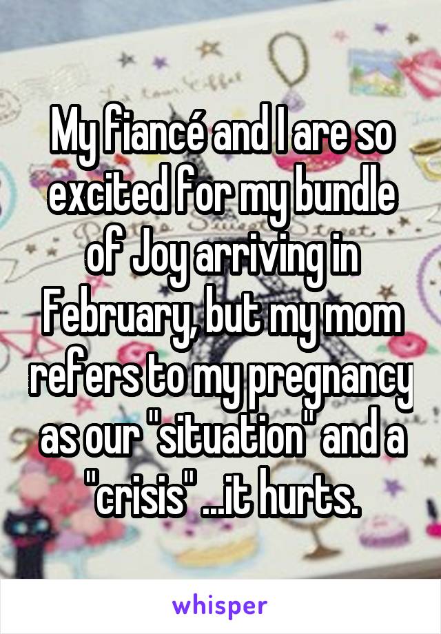 My fiancé and I are so excited for my bundle of Joy arriving in February, but my mom refers to my pregnancy as our "situation" and a "crisis" ...it hurts.