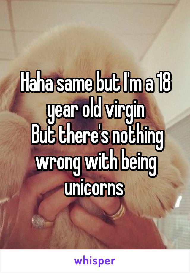 Haha same but I'm a 18 year old virgin
 But there's nothing wrong with being unicorns 