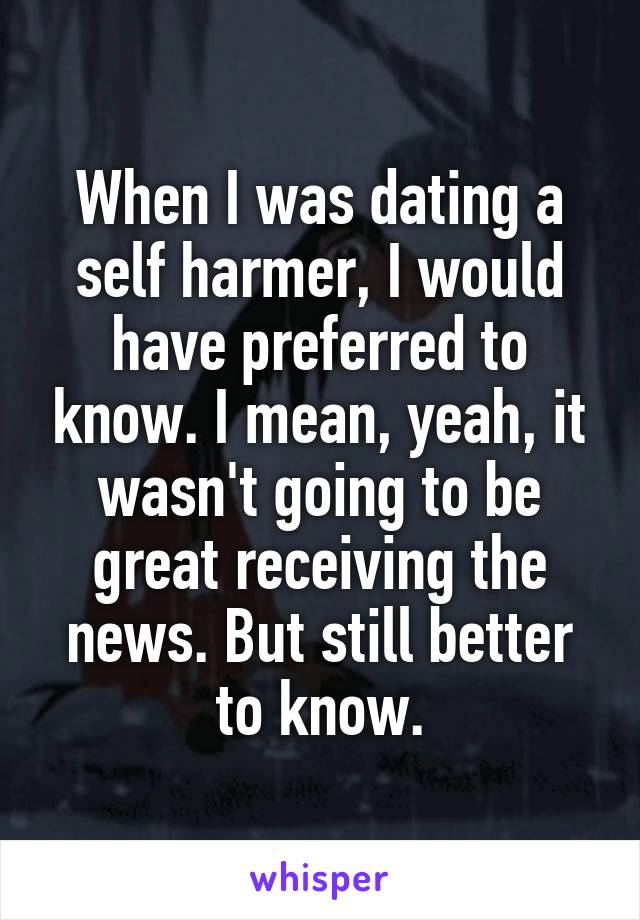 When I was dating a self harmer, I would have preferred to know. I mean, yeah, it wasn't going to be great receiving the news. But still better to know.