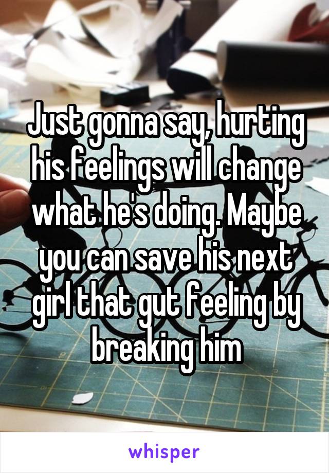 Just gonna say, hurting his feelings will change what he's doing. Maybe you can save his next girl that gut feeling by breaking him