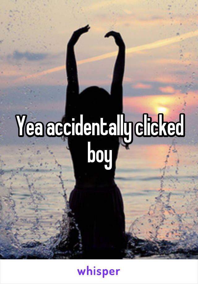 Yea accidentally clicked boy