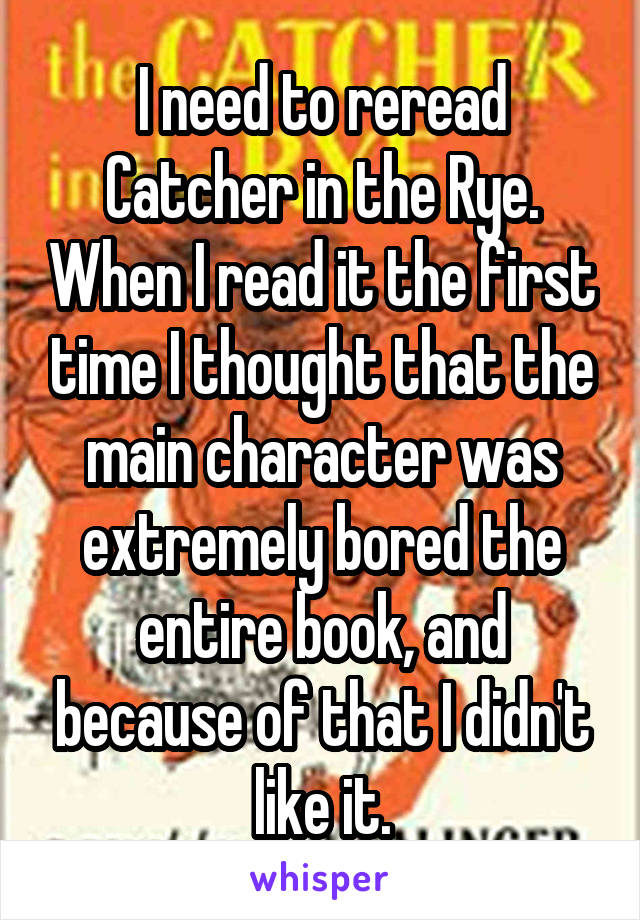 I need to reread Catcher in the Rye. When I read it the first time I thought that the main character was extremely bored the entire book, and because of that I didn't like it.