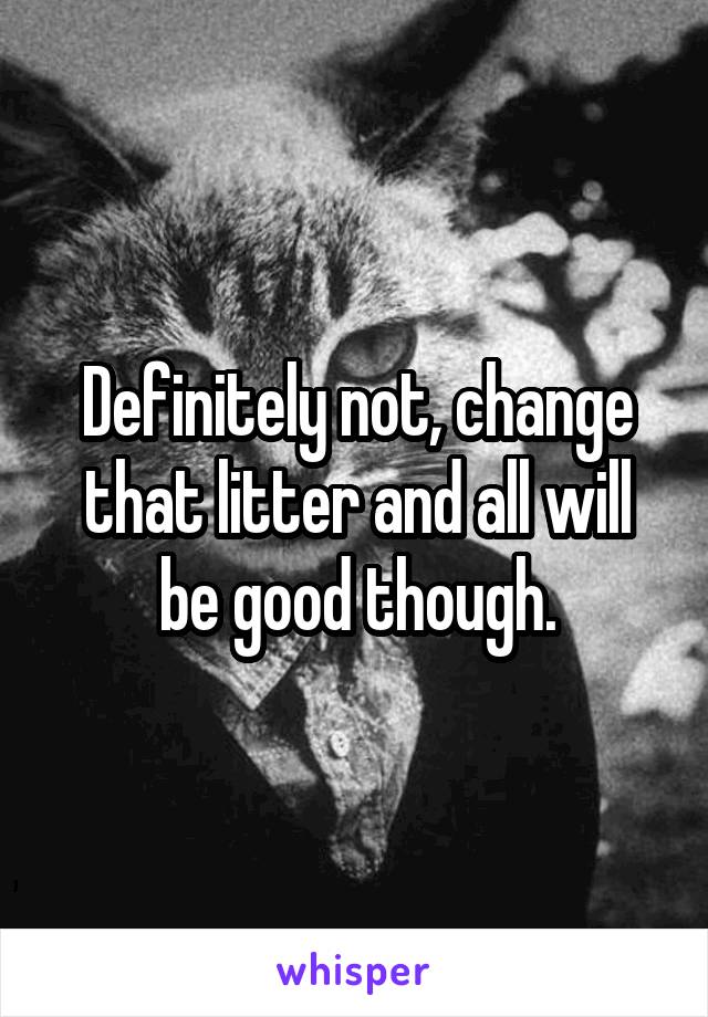 Definitely not, change that litter and all will be good though.