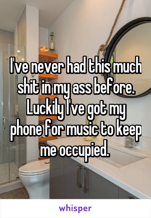 I've never had this much shit in my ass before. Luckily I've got my phone for music to keep me occupied. 