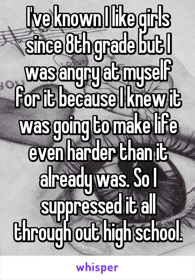 I've known I like girls since 8th grade but I was angry at myself for it because I knew it was going to make life even harder than it already was. So I suppressed it all through out high school. 