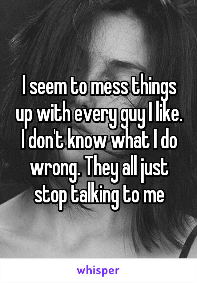 I seem to mess things up with every guy I like. I don't know what I do wrong. They all just stop talking to me