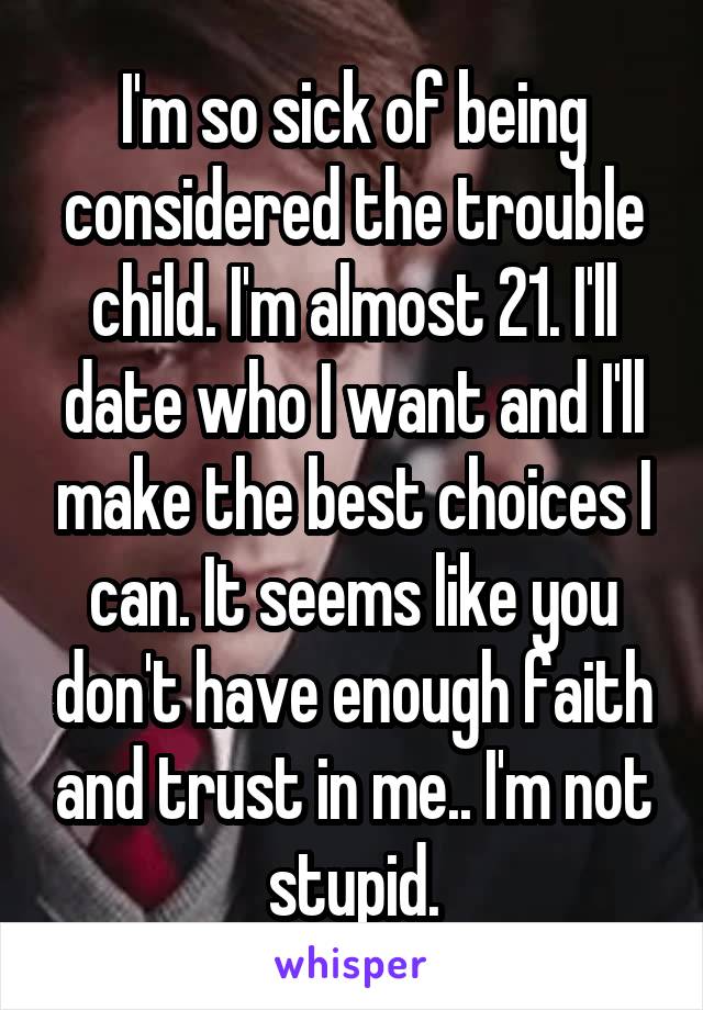 I'm so sick of being considered the trouble child. I'm almost 21. I'll date who I want and I'll make the best choices I can. It seems like you don't have enough faith and trust in me.. I'm not stupid.